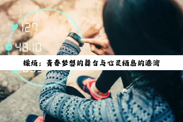 【科普解答】操场：青春梦想的舞台与心灵栖息的港湾——深度探索其环境、规划与铺设奥秘