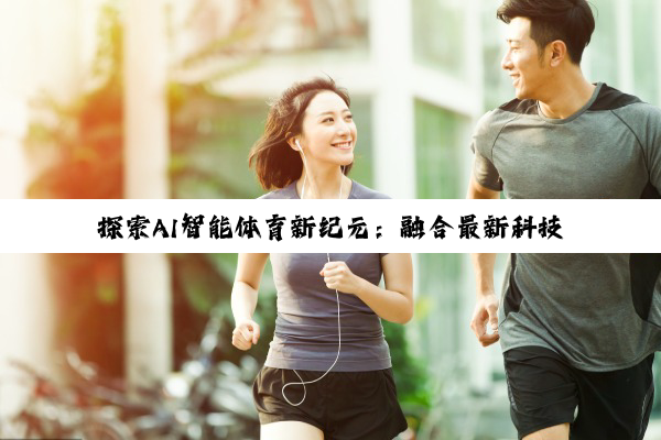 九游体育: 探索AI智能体育新纪元：融合最新科技，重塑体育教学与训练体验