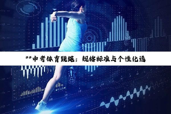 **中考体育跳绳：规格标准与个性化选择的深度解析**